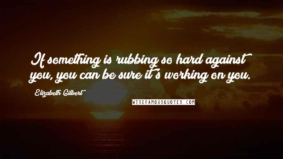 Elizabeth Gilbert Quotes: If something is rubbing so hard against you, you can be sure it's working on you.