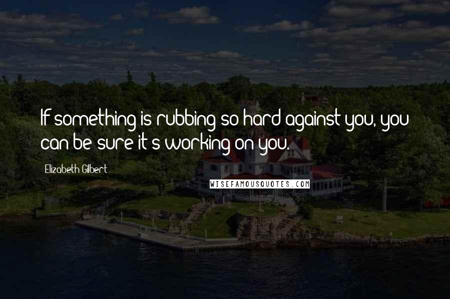 Elizabeth Gilbert Quotes: If something is rubbing so hard against you, you can be sure it's working on you.