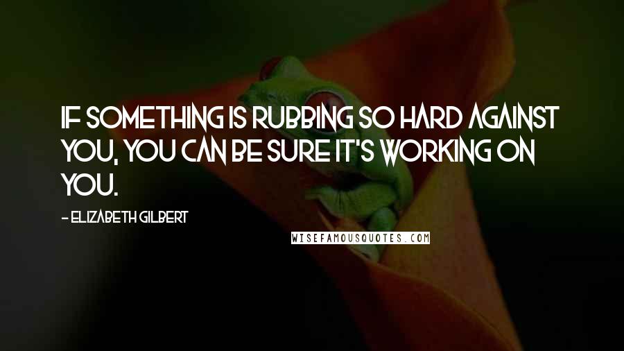 Elizabeth Gilbert Quotes: If something is rubbing so hard against you, you can be sure it's working on you.