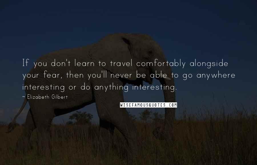 Elizabeth Gilbert Quotes: If you don't learn to travel comfortably alongside your fear, then you'll never be able to go anywhere interesting or do anything interesting.