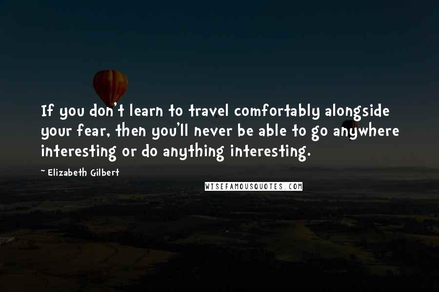 Elizabeth Gilbert Quotes: If you don't learn to travel comfortably alongside your fear, then you'll never be able to go anywhere interesting or do anything interesting.