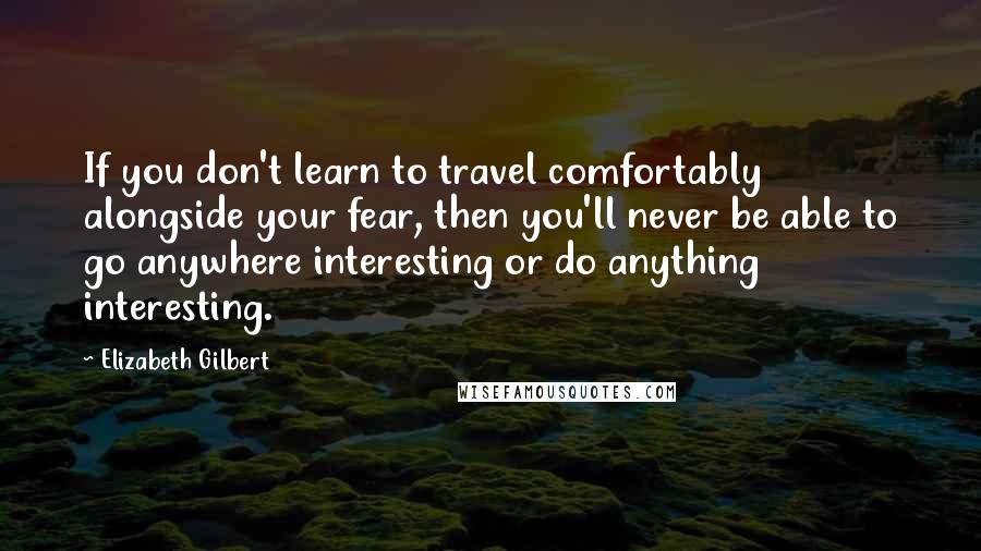 Elizabeth Gilbert Quotes: If you don't learn to travel comfortably alongside your fear, then you'll never be able to go anywhere interesting or do anything interesting.