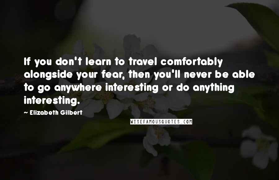 Elizabeth Gilbert Quotes: If you don't learn to travel comfortably alongside your fear, then you'll never be able to go anywhere interesting or do anything interesting.