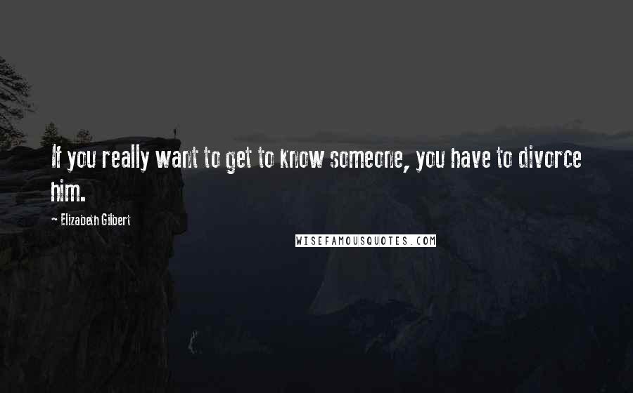 Elizabeth Gilbert Quotes: If you really want to get to know someone, you have to divorce him.