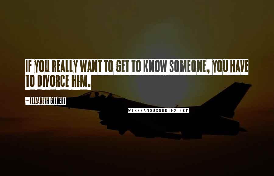 Elizabeth Gilbert Quotes: If you really want to get to know someone, you have to divorce him.