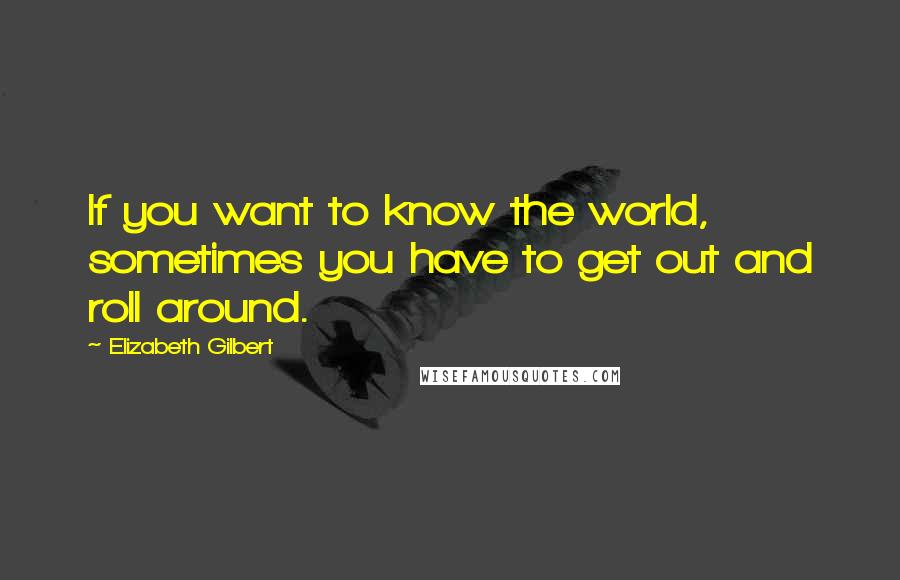 Elizabeth Gilbert Quotes: If you want to know the world, sometimes you have to get out and roll around.