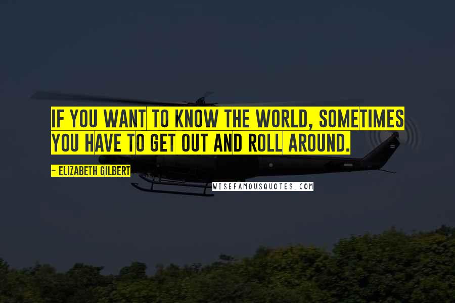 Elizabeth Gilbert Quotes: If you want to know the world, sometimes you have to get out and roll around.