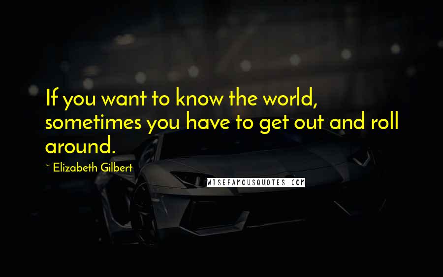 Elizabeth Gilbert Quotes: If you want to know the world, sometimes you have to get out and roll around.