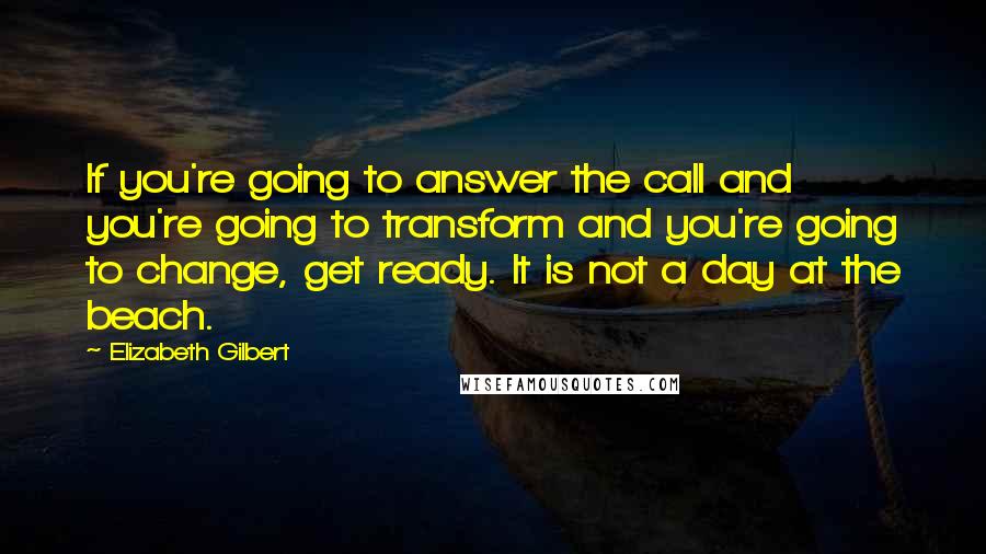 Elizabeth Gilbert Quotes: If you're going to answer the call and you're going to transform and you're going to change, get ready. It is not a day at the beach.