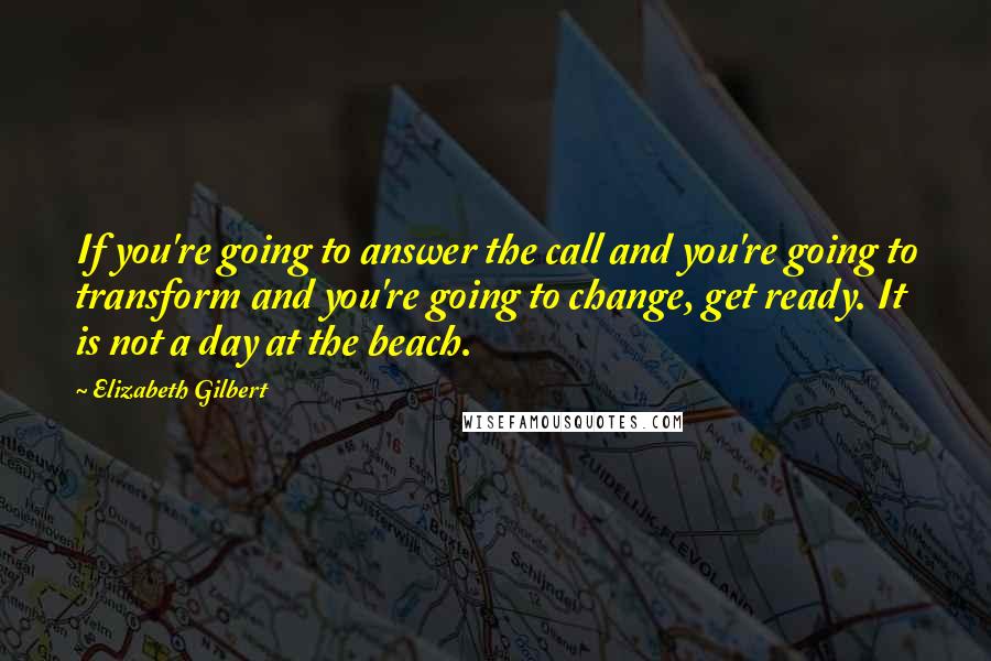 Elizabeth Gilbert Quotes: If you're going to answer the call and you're going to transform and you're going to change, get ready. It is not a day at the beach.