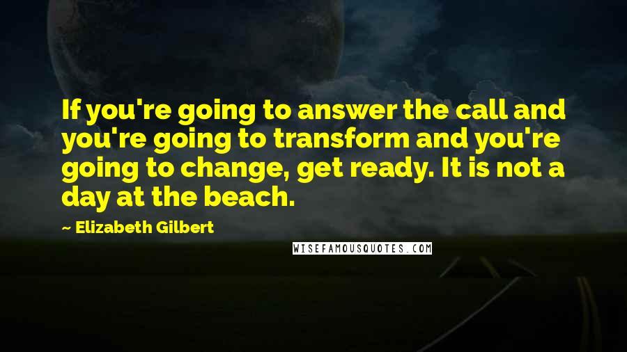 Elizabeth Gilbert Quotes: If you're going to answer the call and you're going to transform and you're going to change, get ready. It is not a day at the beach.