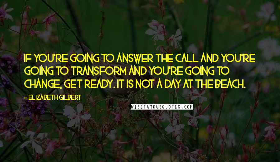 Elizabeth Gilbert Quotes: If you're going to answer the call and you're going to transform and you're going to change, get ready. It is not a day at the beach.