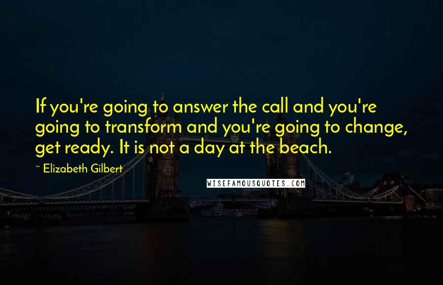 Elizabeth Gilbert Quotes: If you're going to answer the call and you're going to transform and you're going to change, get ready. It is not a day at the beach.