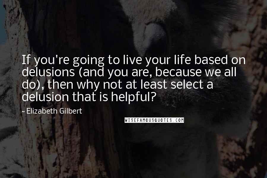 Elizabeth Gilbert Quotes: If you're going to live your life based on delusions (and you are, because we all do), then why not at least select a delusion that is helpful?