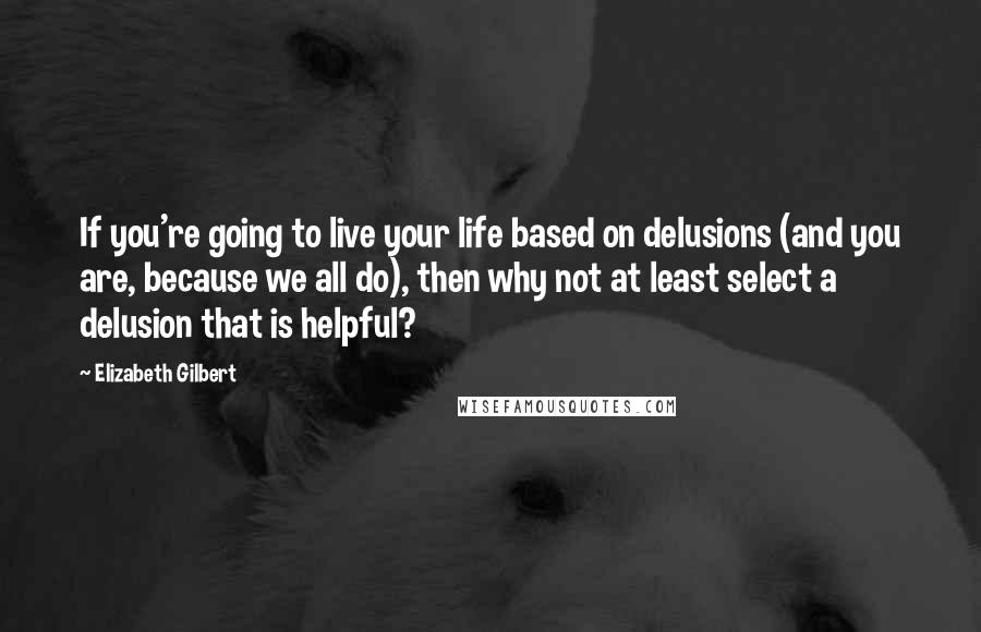 Elizabeth Gilbert Quotes: If you're going to live your life based on delusions (and you are, because we all do), then why not at least select a delusion that is helpful?