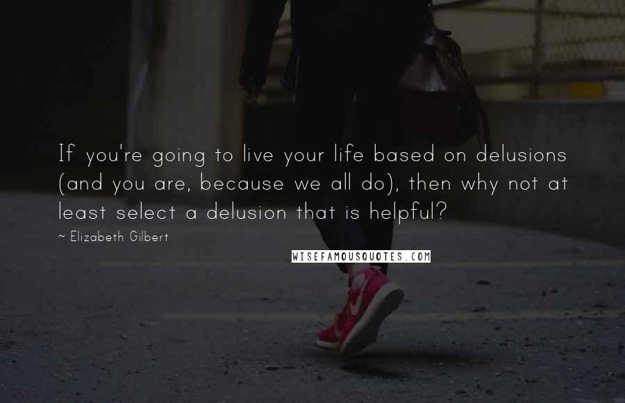 Elizabeth Gilbert Quotes: If you're going to live your life based on delusions (and you are, because we all do), then why not at least select a delusion that is helpful?