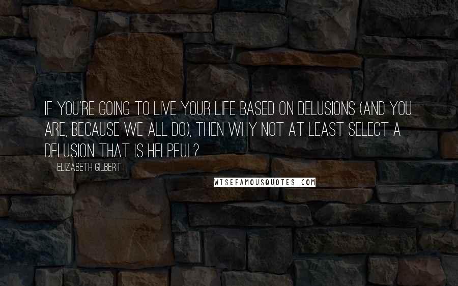 Elizabeth Gilbert Quotes: If you're going to live your life based on delusions (and you are, because we all do), then why not at least select a delusion that is helpful?