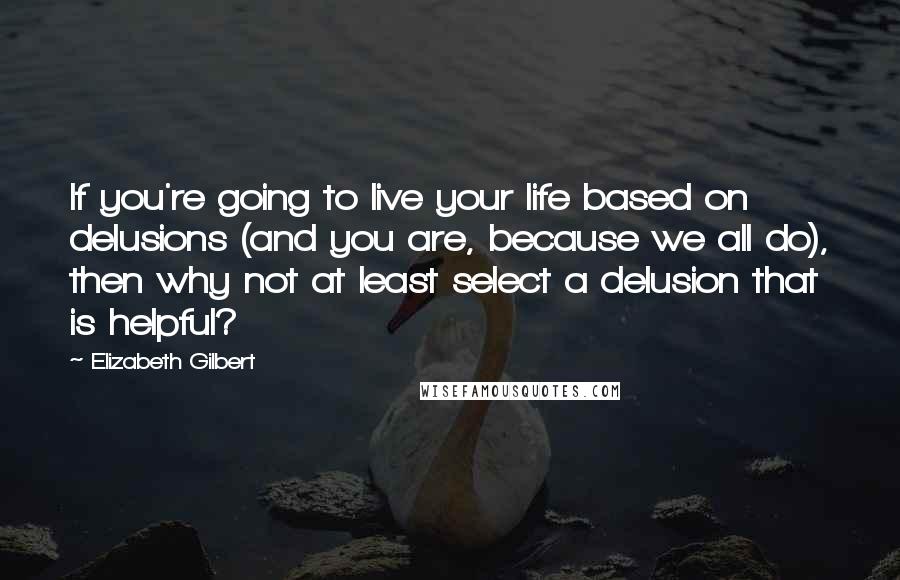 Elizabeth Gilbert Quotes: If you're going to live your life based on delusions (and you are, because we all do), then why not at least select a delusion that is helpful?