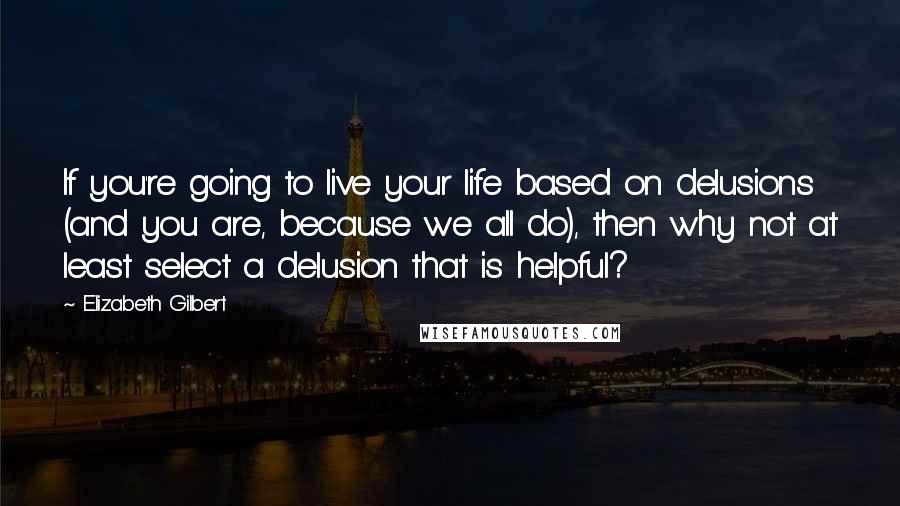Elizabeth Gilbert Quotes: If you're going to live your life based on delusions (and you are, because we all do), then why not at least select a delusion that is helpful?