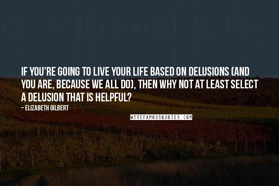 Elizabeth Gilbert Quotes: If you're going to live your life based on delusions (and you are, because we all do), then why not at least select a delusion that is helpful?