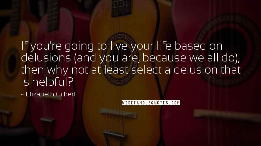 Elizabeth Gilbert Quotes: If you're going to live your life based on delusions (and you are, because we all do), then why not at least select a delusion that is helpful?