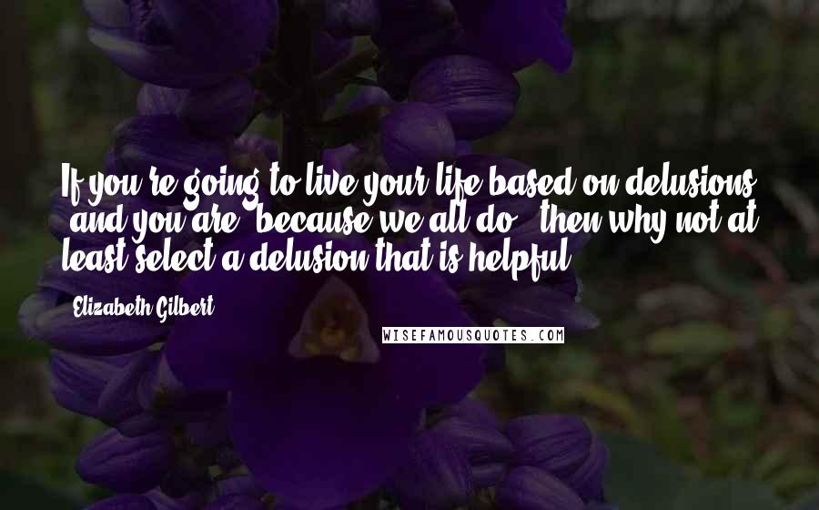 Elizabeth Gilbert Quotes: If you're going to live your life based on delusions (and you are, because we all do), then why not at least select a delusion that is helpful?