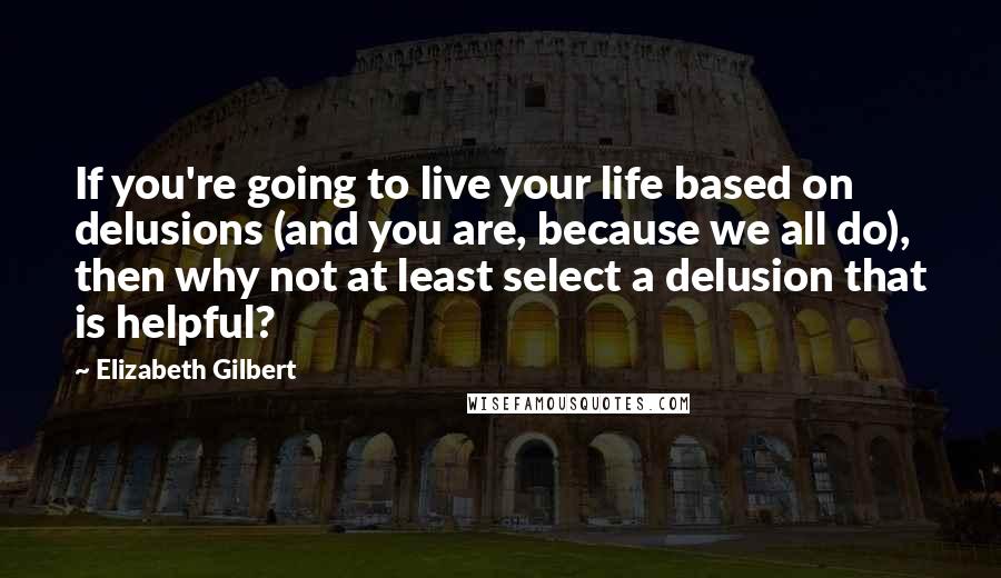 Elizabeth Gilbert Quotes: If you're going to live your life based on delusions (and you are, because we all do), then why not at least select a delusion that is helpful?