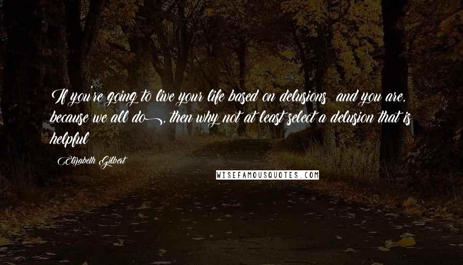 Elizabeth Gilbert Quotes: If you're going to live your life based on delusions (and you are, because we all do), then why not at least select a delusion that is helpful?