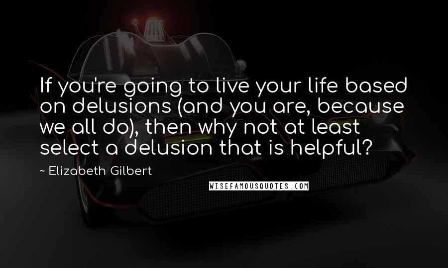 Elizabeth Gilbert Quotes: If you're going to live your life based on delusions (and you are, because we all do), then why not at least select a delusion that is helpful?