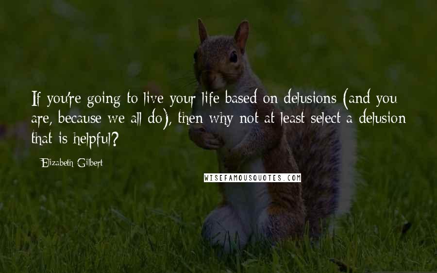 Elizabeth Gilbert Quotes: If you're going to live your life based on delusions (and you are, because we all do), then why not at least select a delusion that is helpful?