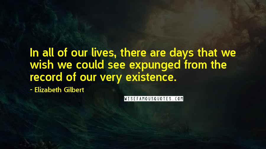 Elizabeth Gilbert Quotes: In all of our lives, there are days that we wish we could see expunged from the record of our very existence.