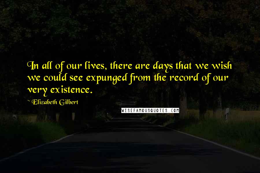 Elizabeth Gilbert Quotes: In all of our lives, there are days that we wish we could see expunged from the record of our very existence.