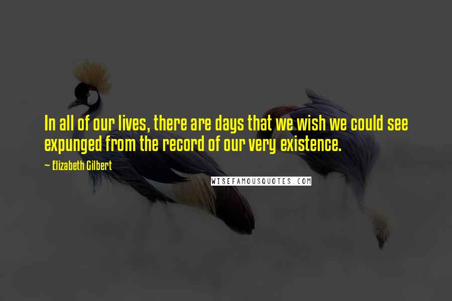 Elizabeth Gilbert Quotes: In all of our lives, there are days that we wish we could see expunged from the record of our very existence.