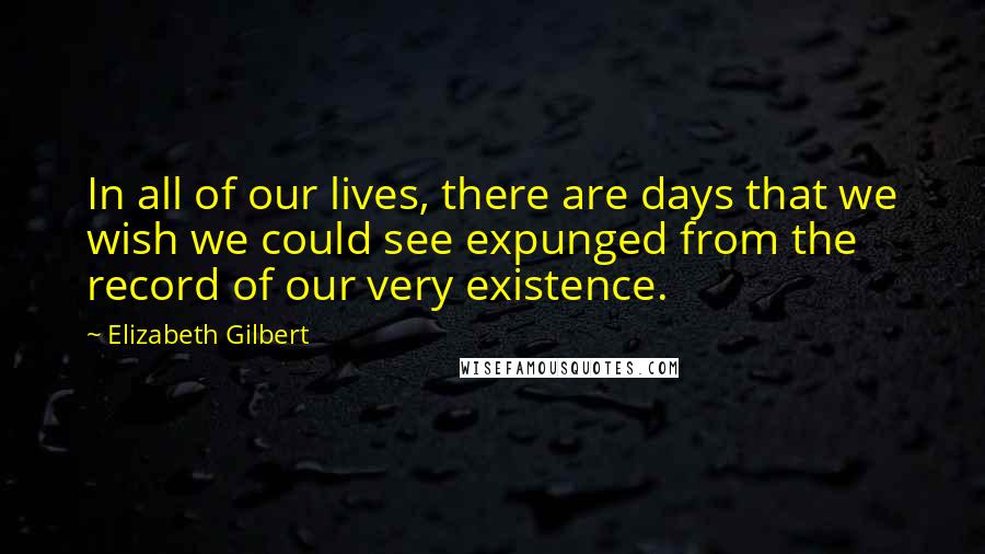 Elizabeth Gilbert Quotes: In all of our lives, there are days that we wish we could see expunged from the record of our very existence.