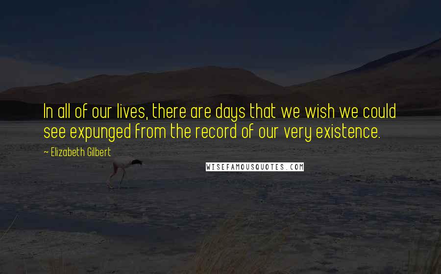 Elizabeth Gilbert Quotes: In all of our lives, there are days that we wish we could see expunged from the record of our very existence.