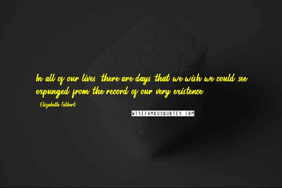 Elizabeth Gilbert Quotes: In all of our lives, there are days that we wish we could see expunged from the record of our very existence.