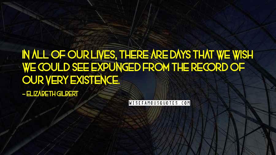 Elizabeth Gilbert Quotes: In all of our lives, there are days that we wish we could see expunged from the record of our very existence.