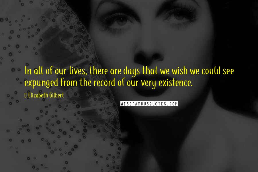 Elizabeth Gilbert Quotes: In all of our lives, there are days that we wish we could see expunged from the record of our very existence.