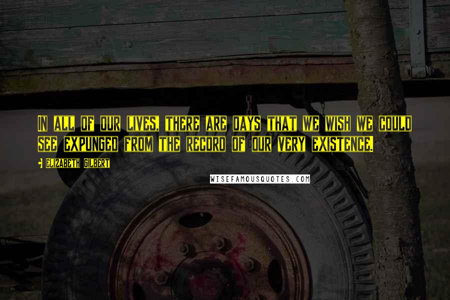 Elizabeth Gilbert Quotes: In all of our lives, there are days that we wish we could see expunged from the record of our very existence.