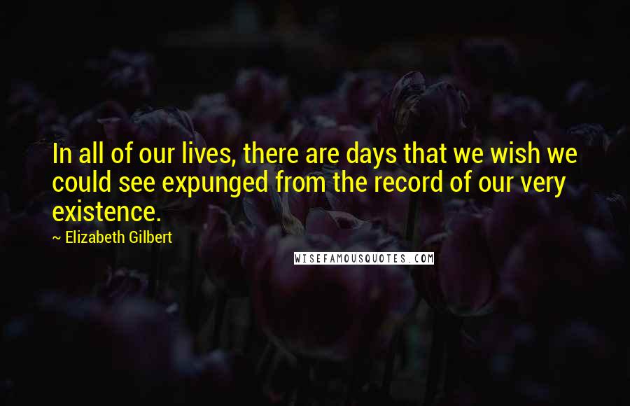 Elizabeth Gilbert Quotes: In all of our lives, there are days that we wish we could see expunged from the record of our very existence.