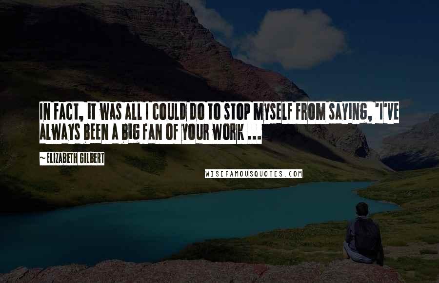 Elizabeth Gilbert Quotes: In fact, it was all I could do to stop myself from saying, 'I've always been a big fan of your work ...