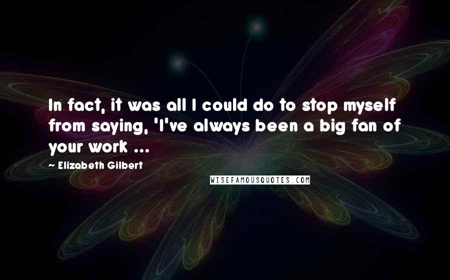Elizabeth Gilbert Quotes: In fact, it was all I could do to stop myself from saying, 'I've always been a big fan of your work ...