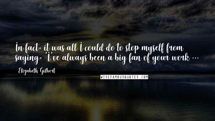 Elizabeth Gilbert Quotes: In fact, it was all I could do to stop myself from saying, 'I've always been a big fan of your work ...