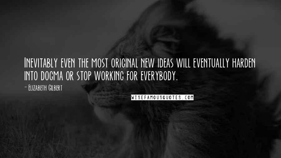 Elizabeth Gilbert Quotes: Inevitably even the most original new ideas will eventually harden into dogma or stop working for everybody.