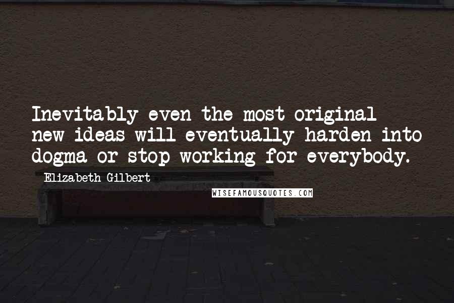 Elizabeth Gilbert Quotes: Inevitably even the most original new ideas will eventually harden into dogma or stop working for everybody.