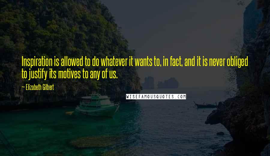 Elizabeth Gilbert Quotes: Inspiration is allowed to do whatever it wants to, in fact, and it is never obliged to justify its motives to any of us.