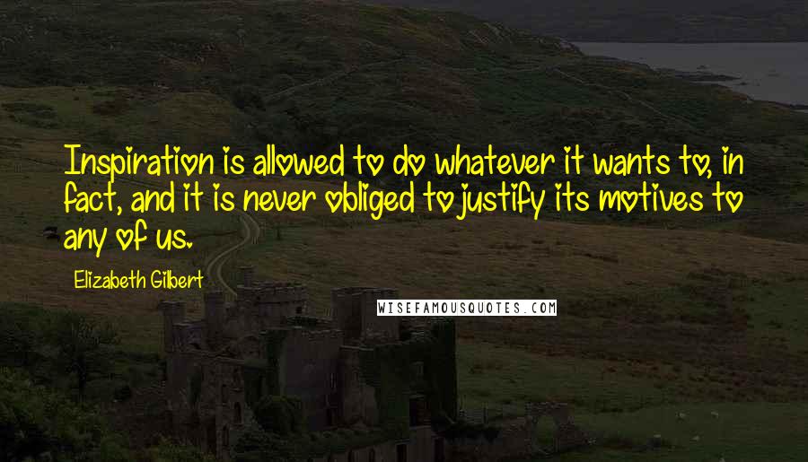 Elizabeth Gilbert Quotes: Inspiration is allowed to do whatever it wants to, in fact, and it is never obliged to justify its motives to any of us.