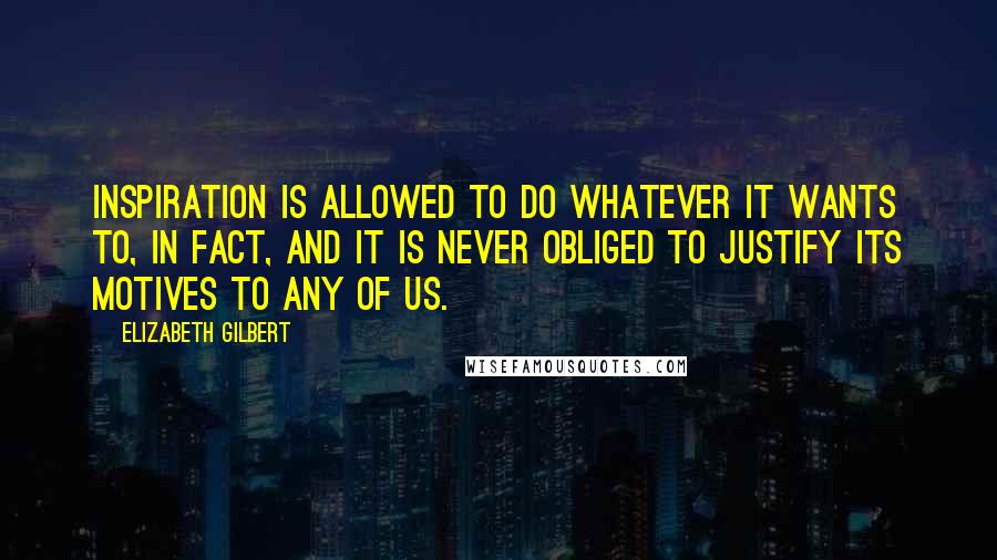 Elizabeth Gilbert Quotes: Inspiration is allowed to do whatever it wants to, in fact, and it is never obliged to justify its motives to any of us.