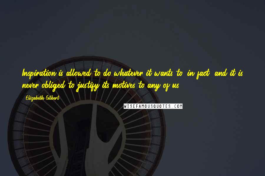 Elizabeth Gilbert Quotes: Inspiration is allowed to do whatever it wants to, in fact, and it is never obliged to justify its motives to any of us.