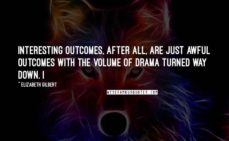 Elizabeth Gilbert Quotes: Interesting outcomes, after all, are just awful outcomes with the volume of drama turned way down. I